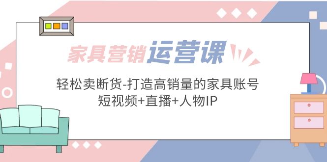 家具营销推广，经营实践演练，轻松销售缺货——打造销量高的家具账户(短视频带货角色IP)-严选资源大全