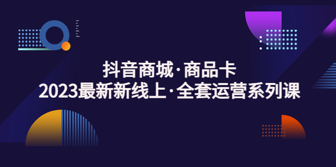 抖音商城·产品卡，2023全新线路·全套经营系列产品课程！-严选资源大全