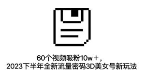 60个视频吸粉10w+,2023下半年全新流量密码3D美女号新玩法(教程+资源) - 严选资源大全 - 严选资源大全