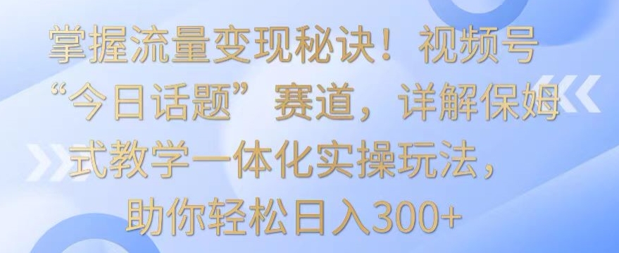掌握流量变现秘诀！视频号“今日话题”赛道，详解保姆式教学一体化实操玩法，助你轻松日入300+ - 严选资源大全 - 严选资源大全