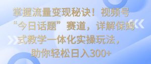 掌握流量变现秘诀!视频号“今日话题”赛道,详解保姆式教学一体化实操玩法,日入300+ - 严选资源大全 - 严选资源大全
