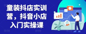 童装抖店实训营，抖音小店入门实操课 - 严选资源大全 - 严选资源大全