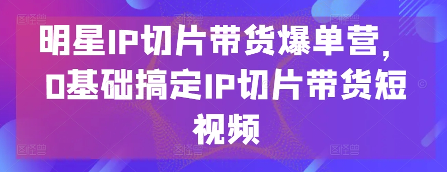 明星IP切片带货爆单营，0基础搞定IP切片带货短视频 - 严选资源大全 - 严选资源大全