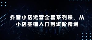 抖音小店运营全套系列课,全新升级,从小店基础入门到进阶精通,系统掌握月销百万小店的核心秘密 - 严选资源大全 - 严选资源大全