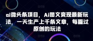 ai微头条项目,Ai图文变现最新玩法,一天生产上千条文章,每篇过原创的玩法 - 严选资源大全 - 严选资源大全