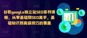 谷歌google独立站SEO系列课程,从零基础到SEO高手,基础知识到高级技巧的覆盖 - 严选资源大全 - 严选资源大全