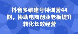 抖音多维建号特训营44期,协助电商创业老板提升转化长效经营 - 严选资源大全 - 严选资源大全