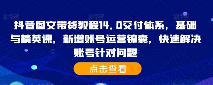 抖音图文带货教程14.0交付体系，基础与精英课，新增账号运营锦囊，快速解决账号针对问题 - 严选资源大全 - 严选资源大全