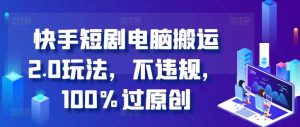 快手短剧电脑搬运2.0玩法,不违规,100%过原创 - 严选资源大全 - 严选资源大全