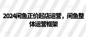 2024闲鱼正价起店运营,闲鱼整体运营框架 - 严选资源大全 - 严选资源大全