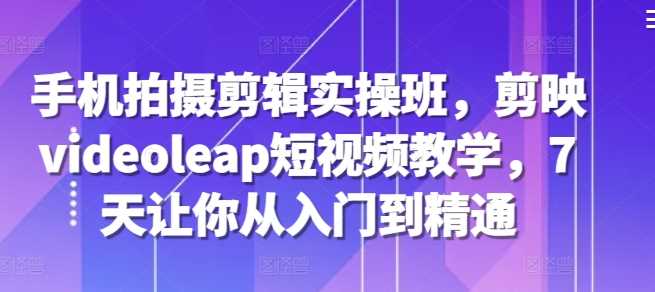 手机拍摄剪辑实操班，剪映videoleap短视频教学，7天让你从入门到精通 - 严选资源大全 - 严选资源大全