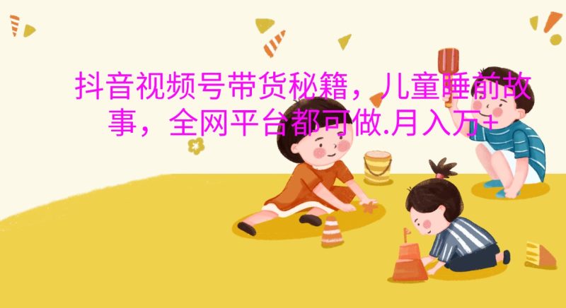 抖音视频号带货秘籍，儿童睡前故事，全网平台都可做.月入万+ - 严选资源大全 - 严选资源大全