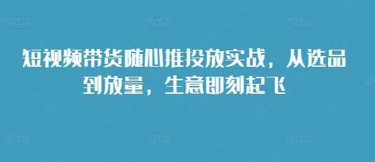 短视频带货随心推投放实战，从选品到放量，生意即刻起飞 - 严选资源大全 - 严选资源大全