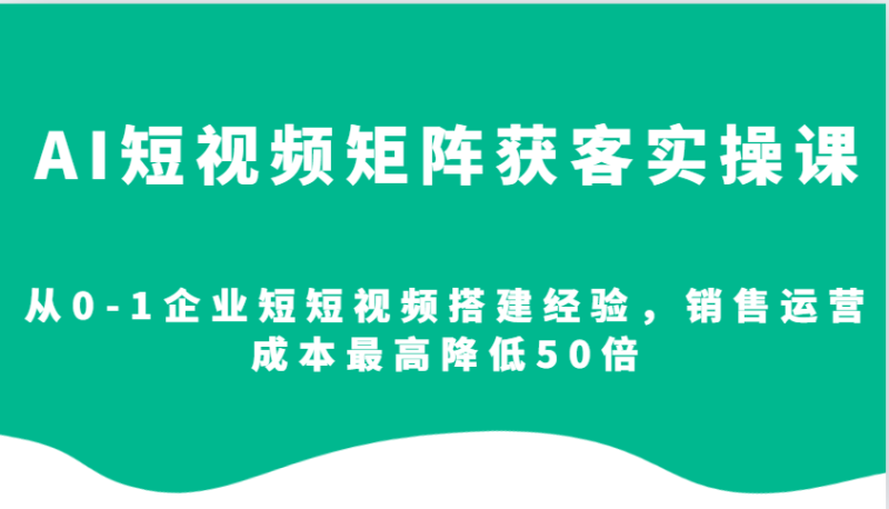 AI短视频矩阵获客实操课,从0-1企业短短视频搭建经验,销售运营成本最高降低50倍 - 严选资源大全 - 严选资源大全