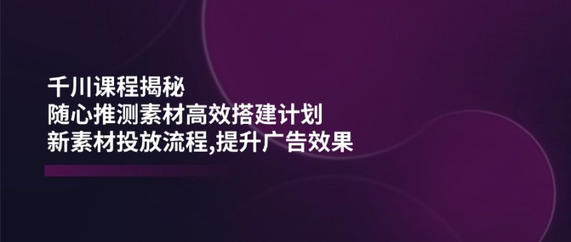 千川课程揭秘:随心推测素材高效搭建计划,新素材投放流程,提升广告效果 - 严选资源大全 - 严选资源大全