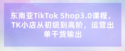 东南亚TikTok Shop3.0课程，TK小店​从初级到高阶，运营出单干货输出 - 严选资源大全 - 严选资源大全