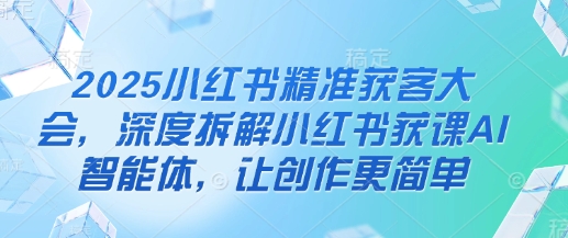 2025小红书精准获客大会，深度拆解小红书获课AI智能体，让创作更简单 - 严选资源大全 - 严选资源大全