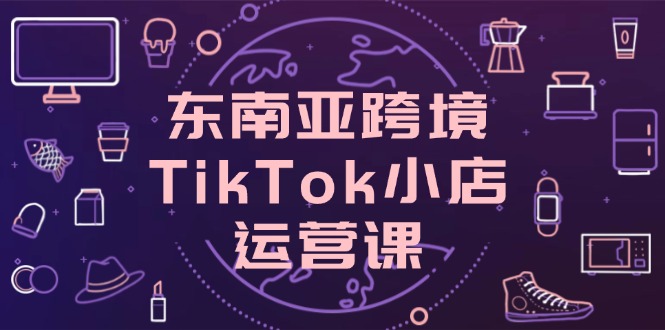 东南亚跨境TikTok小店运营课，掌握店铺设置与流量转化核心技巧 - 严选资源大全 - 严选资源大全
