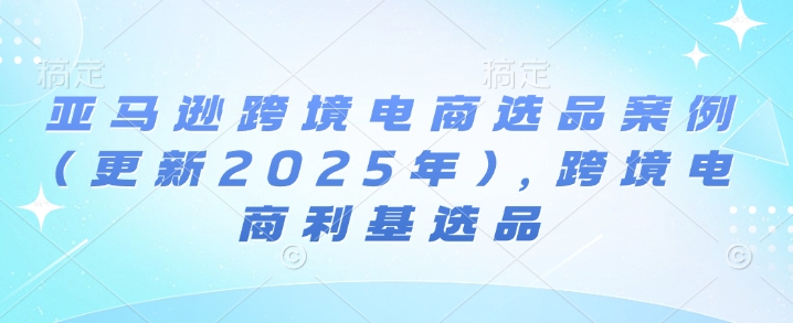 亚马逊跨境电商选品案例(更新2025年4月)，跨境电商利基选品 - 严选资源大全 - 严选资源大全