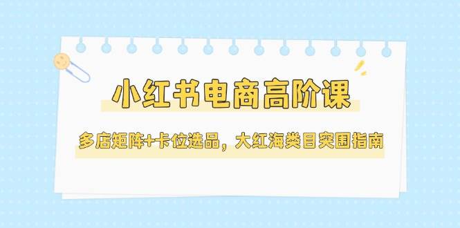 小红书电商高阶课，多店矩阵+卡位选品，大红海类目突围指南(更新5月) - 严选资源大全 - 严选资源大全
