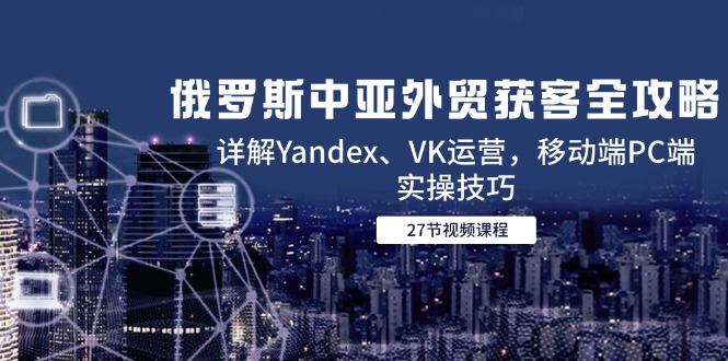 俄罗斯中亚外贸获客全攻略，详解Yandex、VK运营，移动端PC端实操技巧 - 严选资源大全 - 严选资源大全