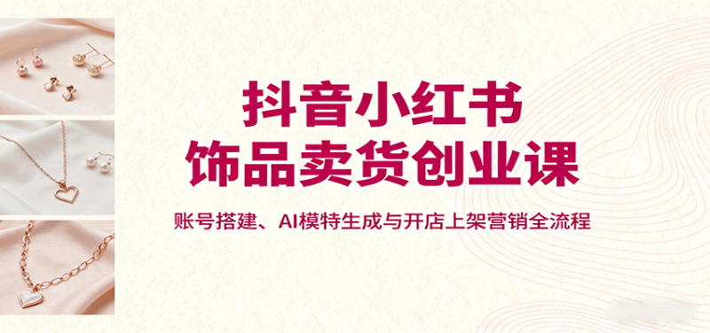 抖音小红书饰品卖货创业课,账号搭建、AI模特生成与开店上架营销全流程 - 严选资源大全 - 严选资源大全