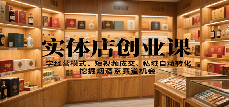 实体店创业课：学经营模式、短视频成交、私域自动转化，挖掘烟酒茶赛道机会 - 严选资源大全 - 严选资源大全