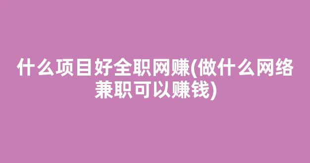 什么项目好全职网赚(做什么网络兼职可以赚钱) - 严选资源大全