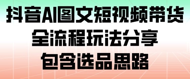 抖音AI图文短视频带货,全流程玩法分享,包含选品思路 - 严选资源大全
