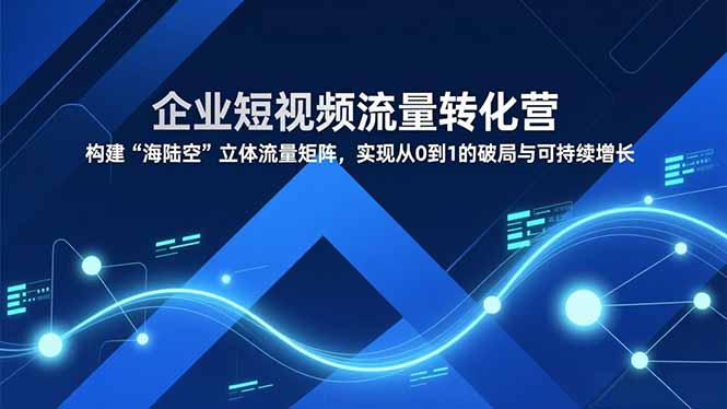 企业短视频流量转化营，构建“海陆空”立体流量矩阵，实现从0到1的破局与可持续增长 - 严选资源大全