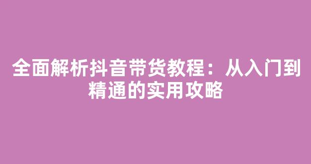 全面解析抖音带货教程：从入门到精通的实用攻略 - 严选资源大全