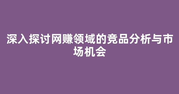 深入探讨网赚领域的竞品分析与市场机会 - 严选资源大全