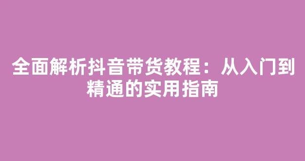 全面解析抖音带货教程：从入门到精通的实用指南 - 严选资源大全