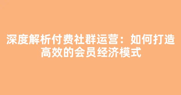深度解析付费社群运营：如何打造高效的会员经济模式 - 严选资源大全
