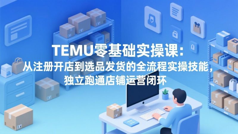 TEMU零基础实操课：从注册开店到选品发货的全流程实操技能，独立跑通店铺运营闭环 - 严选资源大全 - 严选资源大全