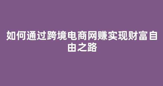 如何通过跨境电商网赚实现财富自由之路 - 严选资源大全