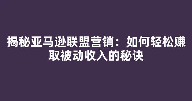 揭秘亚马逊联盟营销：如何轻松赚取被动收入的秘诀 - 严选资源大全