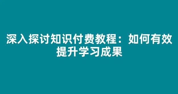 深入探讨知识付费教程：如何有效提升学习成果 - 严选资源大全