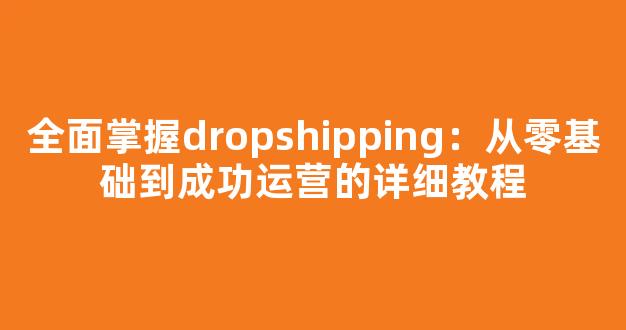 全面掌握dropshipping：从零基础到成功运营的详细教程 - 严选资源大全
