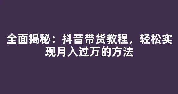 全面揭秘：抖音带货教程，轻松实现月入过万的方法 - 严选资源大全 - 严选资源大全
