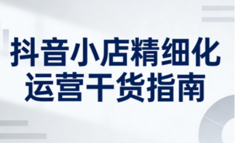 抖音小店精细化运营干货指南新版，助力商家系统提升店铺运营能力(更新26年5月) - 严选资源大全