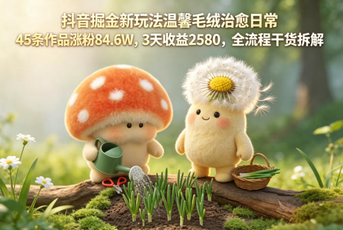 抖音掘金新玩法温馨毛绒治愈日常，45条作品涨粉84.6W，3天收益2580，全流程干货拆解 - 严选资源大全