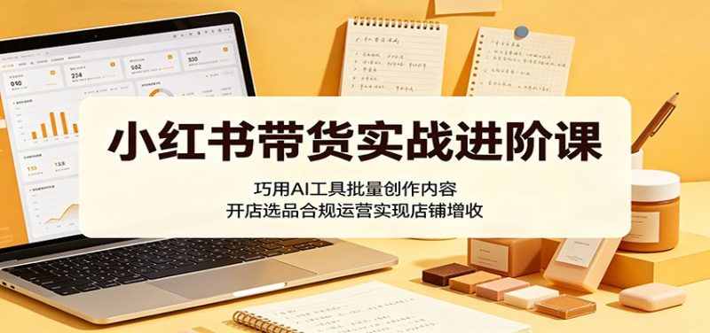 小红书带货实战进阶课:巧用AI工具批量创作内容,开店选品合规运营实现店铺增收 - 严选资源大全 - 严选资源大全
