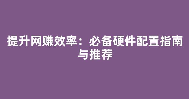 提升网赚效率：必备硬件配置指南与推荐 - 严选资源大全