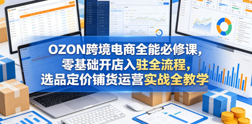 OZON跨境电商全能必修课，零基础开店入驻全流程，选品定价铺货运营实战全教学(更新0605) - 严选资源大全