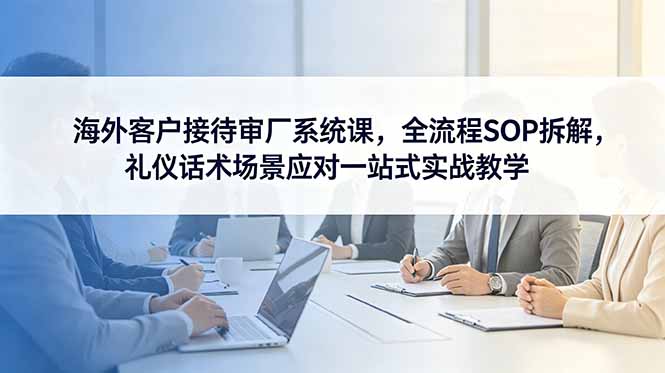 海外客户接待审厂系统课,全流程SOP拆解,礼仪话术场景应对一站式实战教学 - 严选资源大全