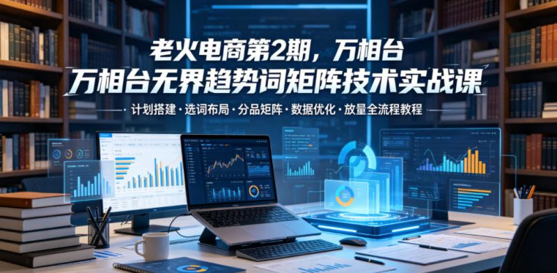 老火电商第2期，万相台无界趋势词矩阵技术实战课，计划搭建・选词布局・分品矩阵・数据优化・放量全流程教程 - 严选资源大全 - 严选资源大全