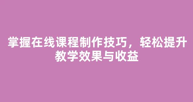 掌握在线课程制作技巧，轻松提升教学效果与收益 - 严选资源大全