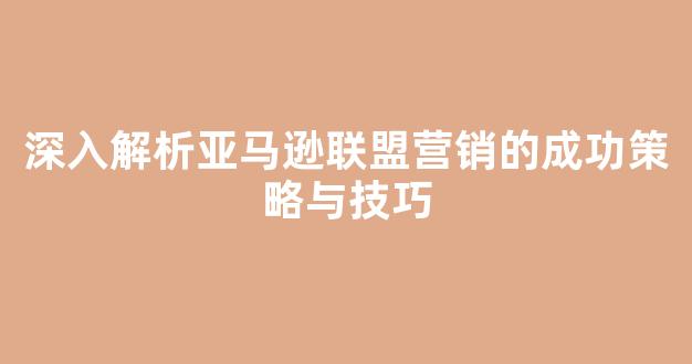 深入解析亚马逊联盟营销的成功策略与技巧 - 严选资源大全