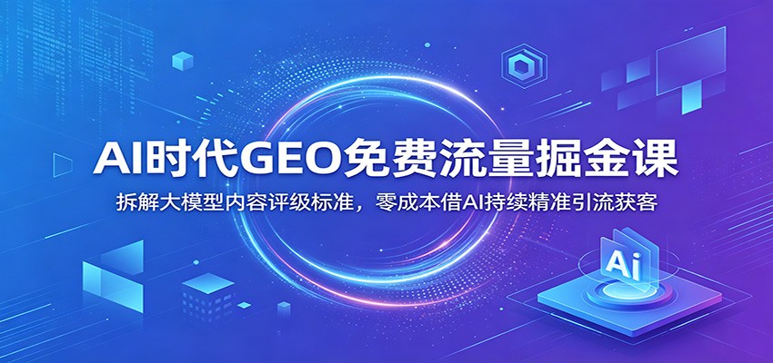 AI时代GEO免费流量掘金课：拆解大模型内容评级标准，零成本借AI持续精准引流获客 - 严选资源大全